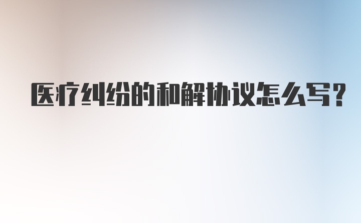 医疗纠纷的和解协议怎么写？