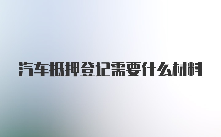 汽车抵押登记需要什么材料