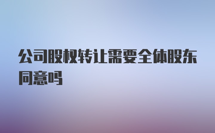 公司股权转让需要全体股东同意吗