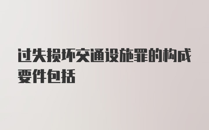 过失损坏交通设施罪的构成要件包括