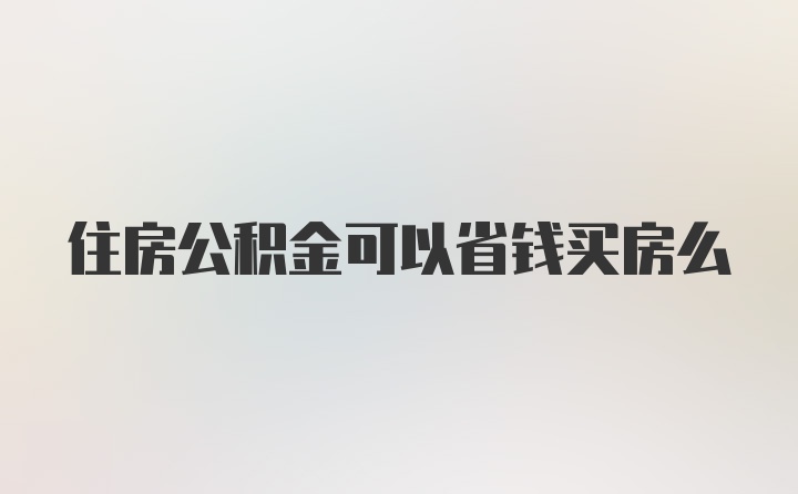 住房公积金可以省钱买房么