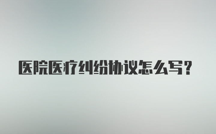 医院医疗纠纷协议怎么写?