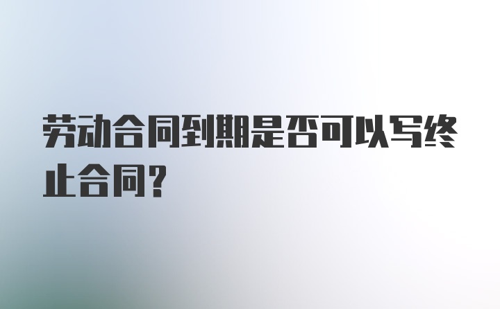 劳动合同到期是否可以写终止合同?