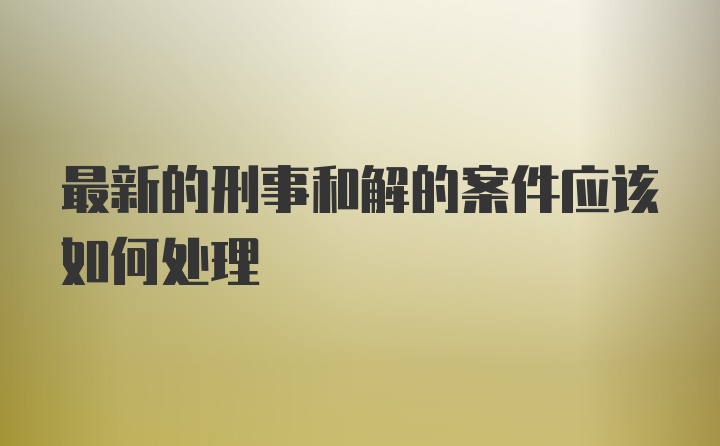 最新的刑事和解的案件应该如何处理