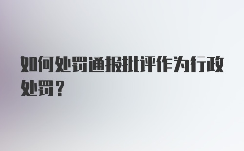 如何处罚通报批评作为行政处罚?