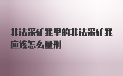 非法采矿罪里的非法采矿罪应该怎么量刑