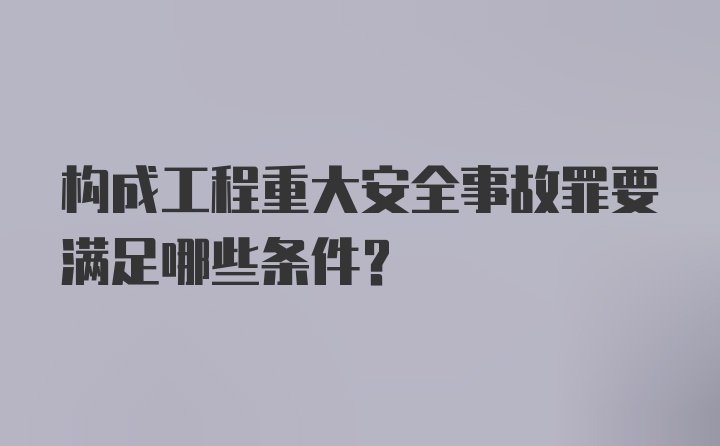 构成工程重大安全事故罪要满足哪些条件?