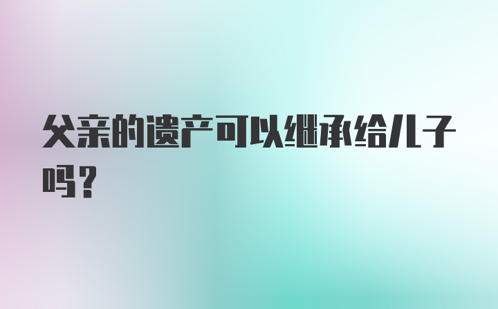 父亲的遗产可以继承给儿子吗?