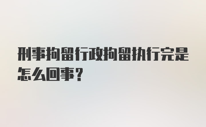 刑事拘留行政拘留执行完是怎么回事？