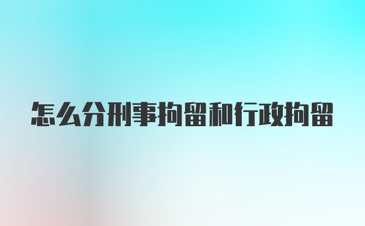 怎么分刑事拘留和行政拘留