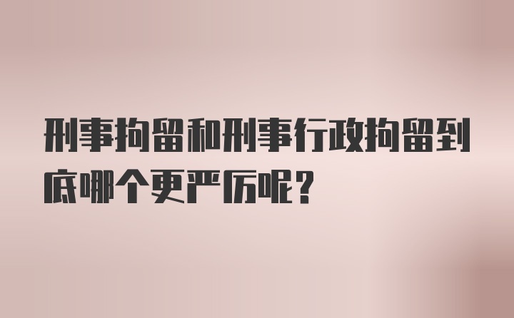 刑事拘留和刑事行政拘留到底哪个更严厉呢？