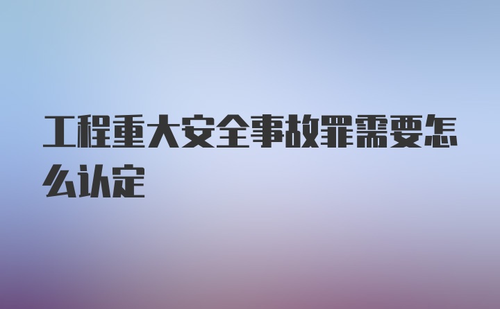 工程重大安全事故罪需要怎么认定