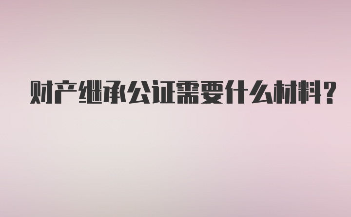 财产继承公证需要什么材料？