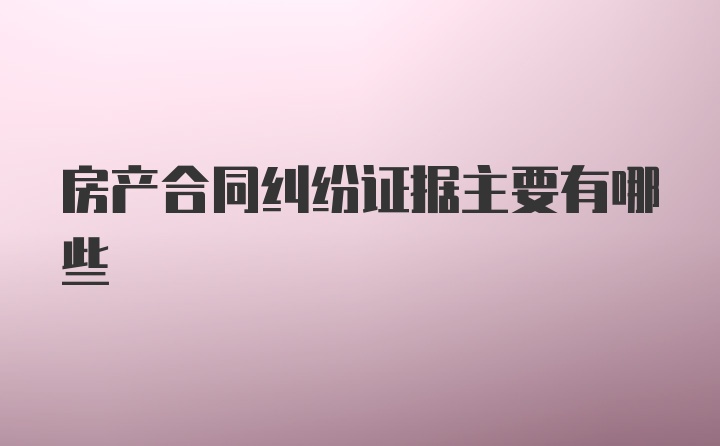 房产合同纠纷证据主要有哪些