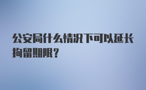 公安局什么情况下可以延长拘留期限？