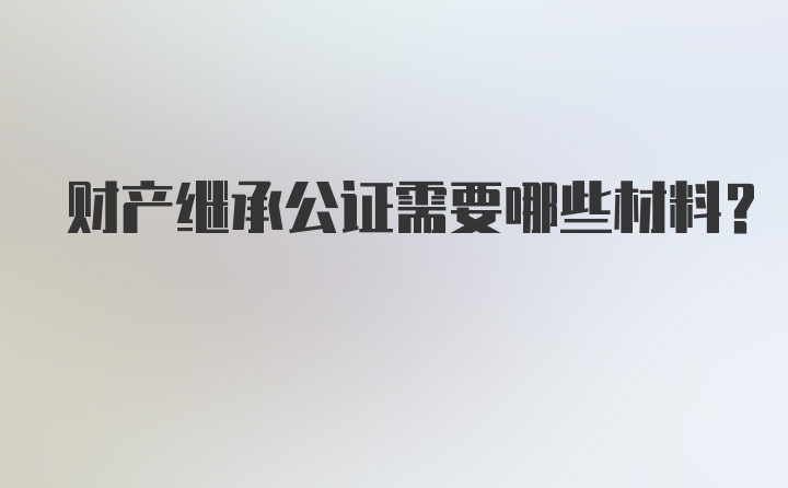 财产继承公证需要哪些材料?