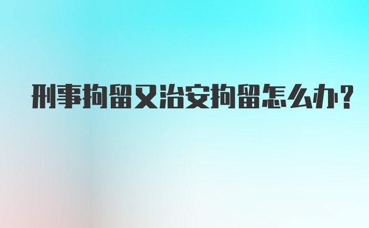 刑事拘留又治安拘留怎么办？