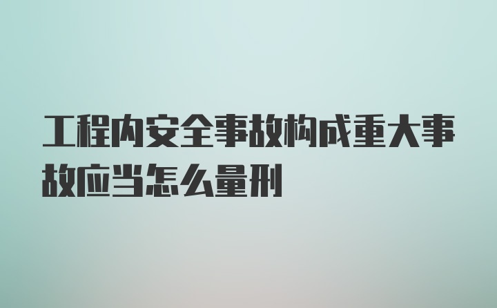 工程内安全事故构成重大事故应当怎么量刑