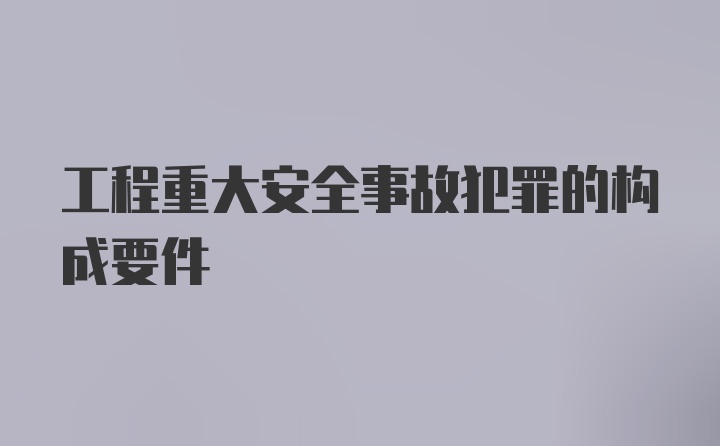 工程重大安全事故犯罪的构成要件