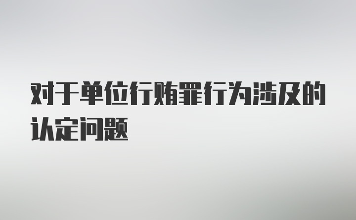 对于单位行贿罪行为涉及的认定问题