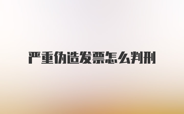 严重伪造发票怎么判刑