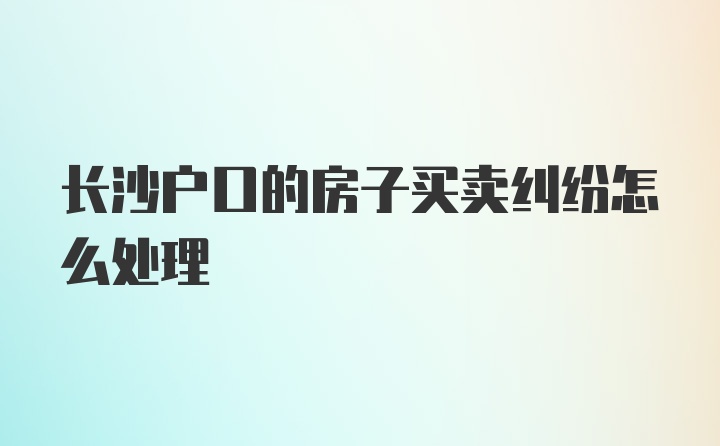 长沙户口的房子买卖纠纷怎么处理