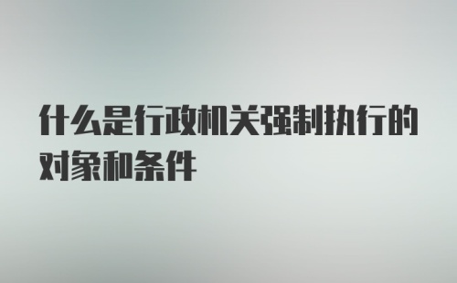 什么是行政机关强制执行的对象和条件