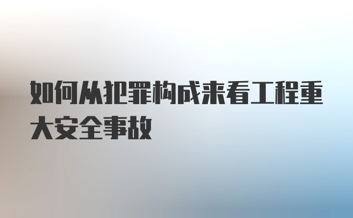 如何从犯罪构成来看工程重大安全事故