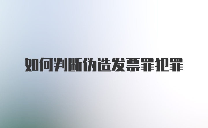 如何判断伪造发票罪犯罪