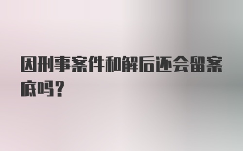 因刑事案件和解后还会留案底吗?