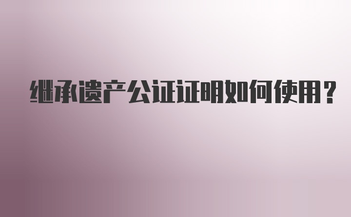 继承遗产公证证明如何使用？