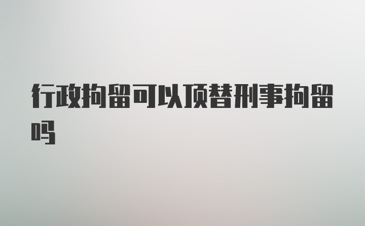 行政拘留可以顶替刑事拘留吗