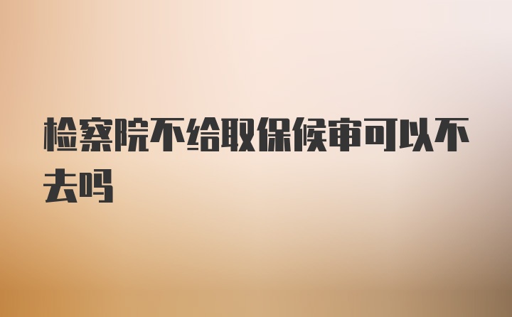 检察院不给取保候审可以不去吗