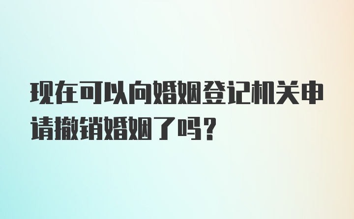 现在可以向婚姻登记机关申请撤销婚姻了吗？