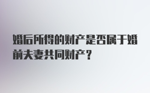 婚后所得的财产是否属于婚前夫妻共同财产？