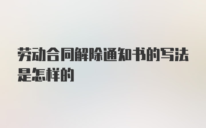 劳动合同解除通知书的写法是怎样的