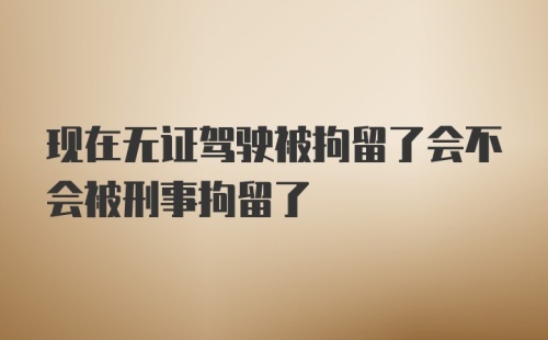 现在无证驾驶被拘留了会不会被刑事拘留了