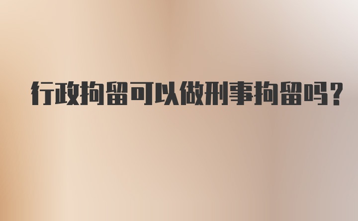 行政拘留可以做刑事拘留吗?