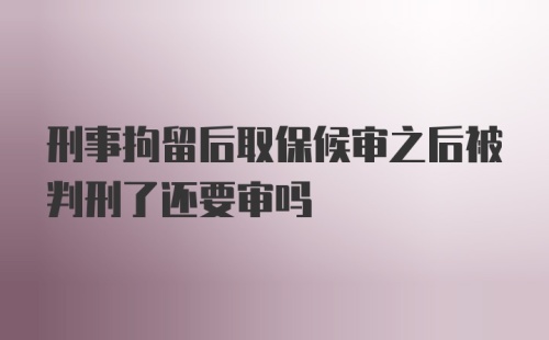 刑事拘留后取保候审之后被判刑了还要审吗