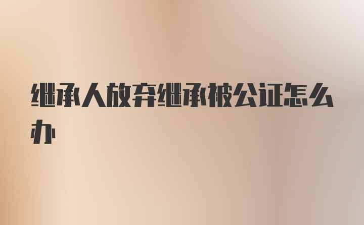 继承人放弃继承被公证怎么办