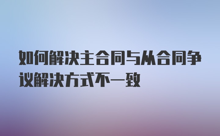 如何解决主合同与从合同争议解决方式不一致