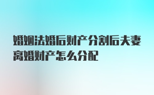 婚姻法婚后财产分割后夫妻离婚财产怎么分配