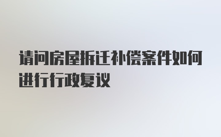 请问房屋拆迁补偿案件如何进行行政复议