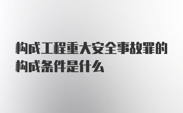 构成工程重大安全事故罪的构成条件是什么