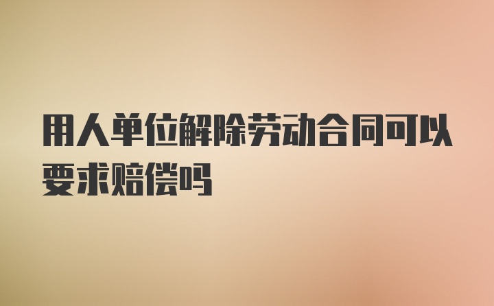 用人单位解除劳动合同可以要求赔偿吗