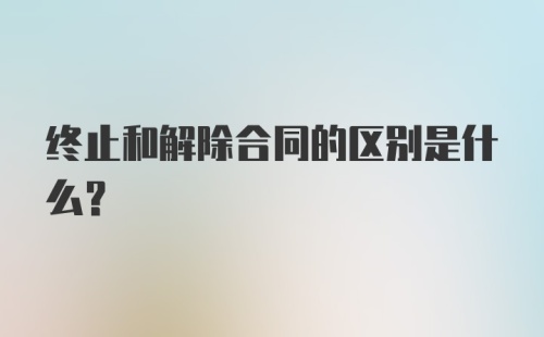 终止和解除合同的区别是什么？