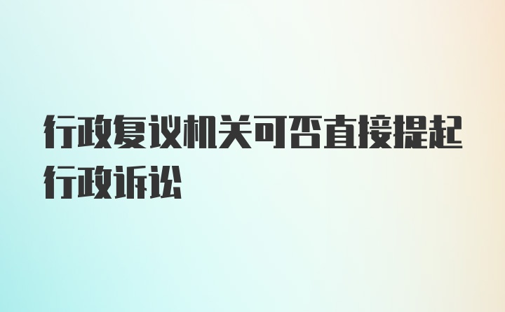 行政复议机关可否直接提起行政诉讼