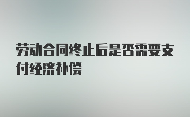 劳动合同终止后是否需要支付经济补偿