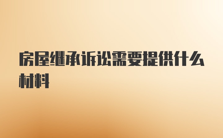 房屋继承诉讼需要提供什么材料