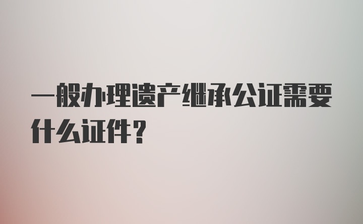 一般办理遗产继承公证需要什么证件？